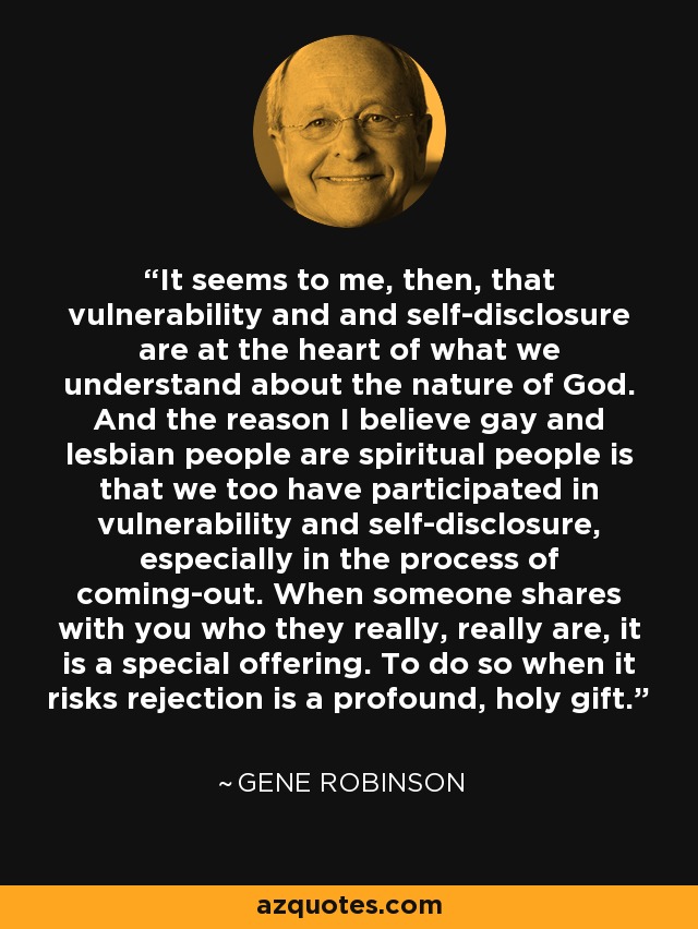 It seems to me, then, that vulnerability and and self-disclosure are at the heart of what we understand about the nature of God. And the reason I believe gay and lesbian people are spiritual people is that we too have participated in vulnerability and self-disclosure, especially in the process of coming-out. When someone shares with you who they really, really are, it is a special offering. To do so when it risks rejection is a profound, holy gift. - Gene Robinson