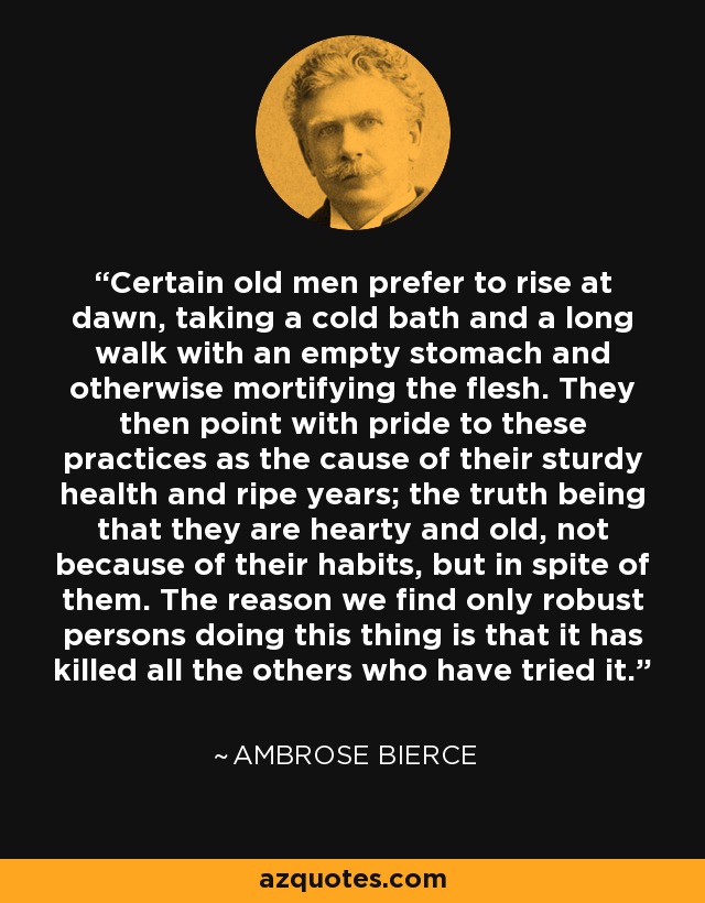 Certain old men prefer to rise at dawn, taking a cold bath and a long walk with an empty stomach and otherwise mortifying the flesh. They then point with pride to these practices as the cause of their sturdy health and ripe years; the truth being that they are hearty and old, not because of their habits, but in spite of them. The reason we find only robust persons doing this thing is that it has killed all the others who have tried it. - Ambrose Bierce