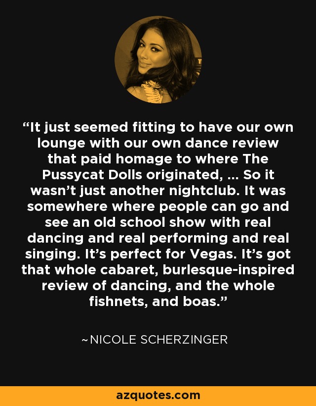 It just seemed fitting to have our own lounge with our own dance review that paid homage to where The Pussycat Dolls originated, ... So it wasn't just another nightclub. It was somewhere where people can go and see an old school show with real dancing and real performing and real singing. It's perfect for Vegas. It's got that whole cabaret, burlesque-inspired review of dancing, and the whole fishnets, and boas. - Nicole Scherzinger