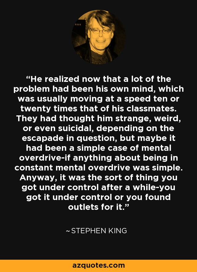 He realized now that a lot of the problem had been his own mind, which was usually moving at a speed ten or twenty times that of his classmates. They had thought him strange, weird, or even suicidal, depending on the escapade in question, but maybe it had been a simple case of mental overdrive-if anything about being in constant mental overdrive was simple. Anyway, it was the sort of thing you got under control after a while-you got it under control or you found outlets for it. - Stephen King