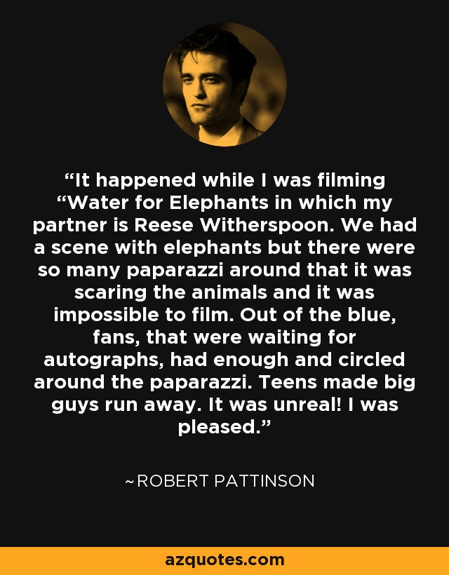 It happened while I was filming “Water for Elephants in which my partner is Reese Witherspoon. We had a scene with elephants but there were so many paparazzi around that it was scaring the animals and it was impossible to film. Out of the blue, fans, that were waiting for autographs, had enough and circled around the paparazzi. Teens made big guys run away. It was unreal! I was pleased. - Robert Pattinson