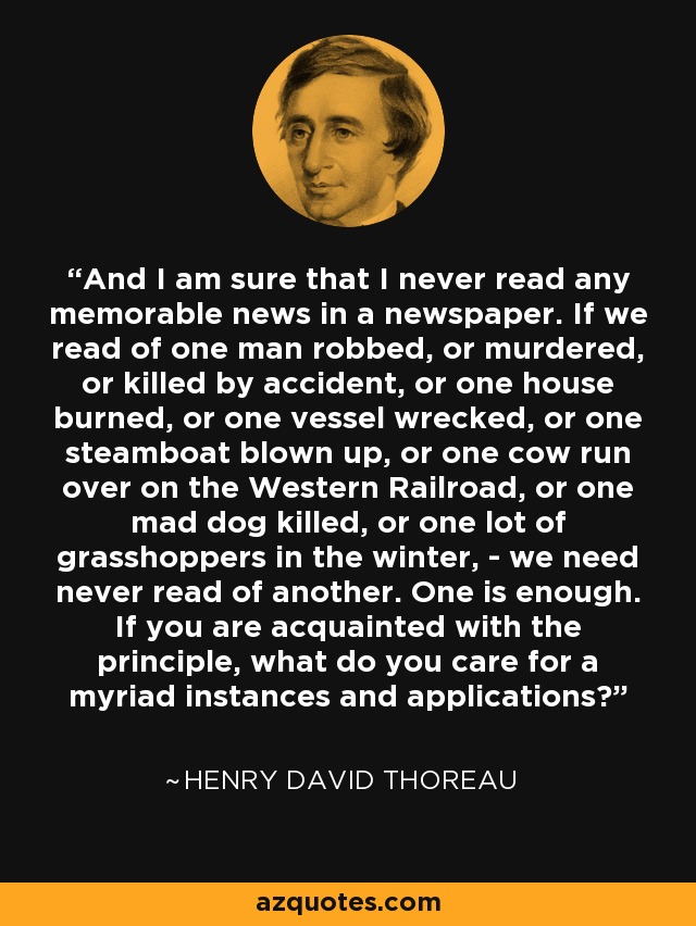 And I am sure that I never read any memorable news in a newspaper. If we read of one man robbed, or murdered, or killed by accident, or one house burned, or one vessel wrecked, or one steamboat blown up, or one cow run over on the Western Railroad, or one mad dog killed, or one lot of grasshoppers in the winter, - we need never read of another. One is enough. If you are acquainted with the principle, what do you care for a myriad instances and applications? - Henry David Thoreau
