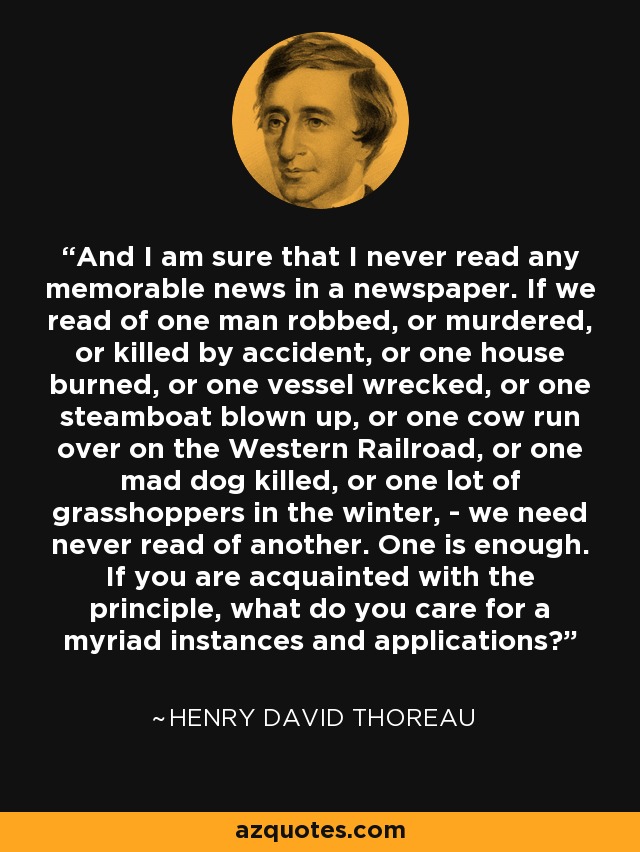 And I am sure that I never read any memorable news in a newspaper. If we read of one man robbed, or murdered, or killed by accident, or one house burned, or one vessel wrecked, or one steamboat blown up, or one cow run over on the Western Railroad, or one mad dog killed, or one lot of grasshoppers in the winter, - we need never read of another. One is enough. If you are acquainted with the principle, what do you care for a myriad instances and applications? - Henry David Thoreau