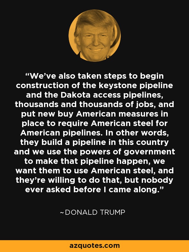 We've also taken steps to begin construction of the keystone pipeline and the Dakota access pipelines, thousands and thousands of jobs, and put new buy American measures in place to require American steel for American pipelines. In other words, they build a pipeline in this country and we use the powers of government to make that pipeline happen, we want them to use American steel, and they're willing to do that, but nobody ever asked before I came along. - Donald Trump