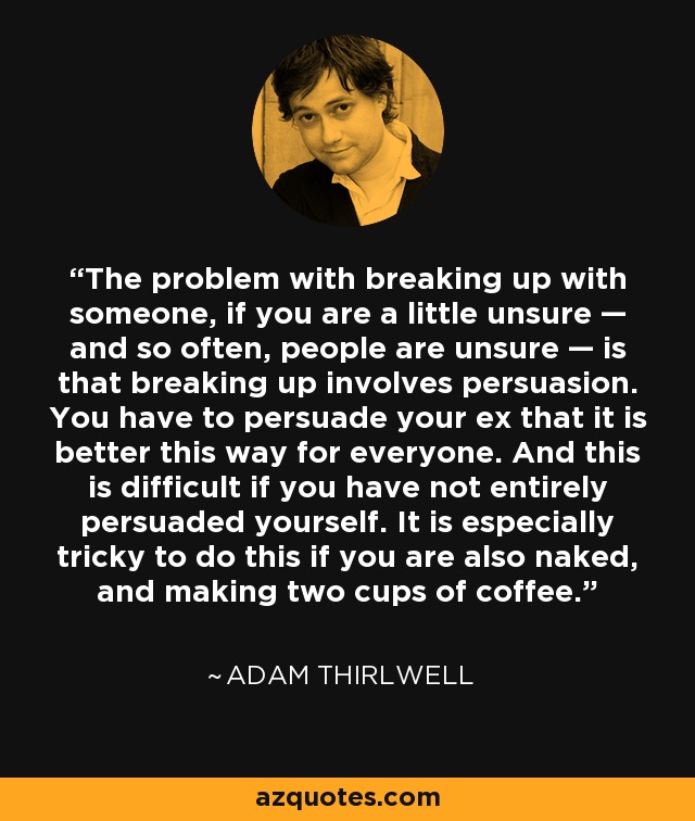 The problem with breaking up with someone, if you are a little unsure — and so often, people are unsure — is that breaking up involves persuasion. You have to persuade your ex that it is better this way for everyone. And this is difficult if you have not entirely persuaded yourself. It is especially tricky to do this if you are also naked, and making two cups of coffee. - Adam Thirlwell