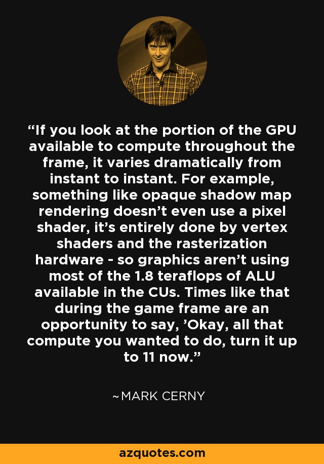 If you look at the portion of the GPU available to compute throughout the frame, it varies dramatically from instant to instant. For example, something like opaque shadow map rendering doesn't even use a pixel shader, it's entirely done by vertex shaders and the rasterization hardware - so graphics aren't using most of the 1.8 teraflops of ALU available in the CUs. Times like that during the game frame are an opportunity to say, 'Okay, all that compute you wanted to do, turn it up to 11 now.' - Mark Cerny
