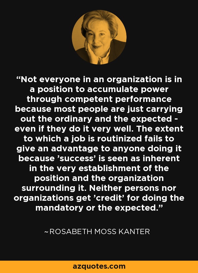 Not everyone in an organization is in a position to accumulate power through competent performance because most people are just carrying out the ordinary and the expected - even if they do it very well. The extent to which a job is routinized fails to give an advantage to anyone doing it because 'success' is seen as inherent in the very establishment of the position and the organization surrounding it. Neither persons nor organizations get 'credit' for doing the mandatory or the expected. - Rosabeth Moss Kanter