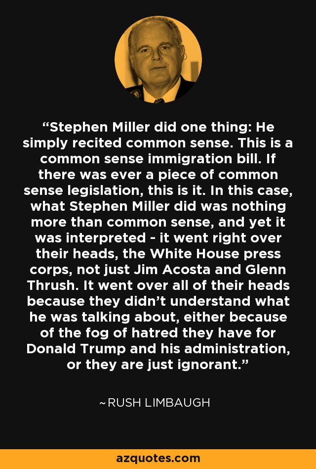 Stephen Miller did one thing: He simply recited common sense. This is a common sense immigration bill. If there was ever a piece of common sense legislation, this is it. In this case, what Stephen Miller did was nothing more than common sense, and yet it was interpreted - it went right over their heads, the White House press corps, not just Jim Acosta and Glenn Thrush. It went over all of their heads because they didn't understand what he was talking about, either because of the fog of hatred they have for Donald Trump and his administration, or they are just ignorant. - Rush Limbaugh