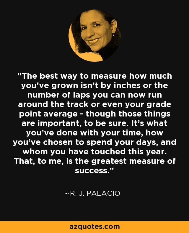 The best way to measure how much you've grown isn't by inches or the number of laps you can now run around the track or even your grade point average - though those things are important, to be sure. It's what you've done with your time, how you've chosen to spend your days, and whom you have touched this year. That, to me, is the greatest measure of success. - R. J. Palacio