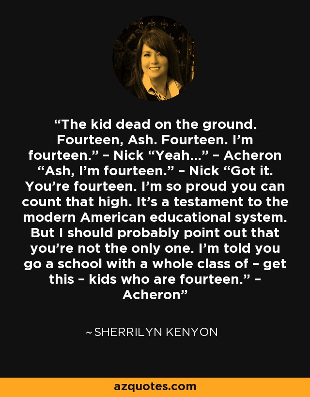 The kid dead on the ground. Fourteen, Ash. Fourteen. I’m fourteen.” – Nick “Yeah…” – Acheron “Ash, I’m fourteen.” – Nick “Got it. You’re fourteen. I’m so proud you can count that high. It’s a testament to the modern American educational system. But I should probably point out that you’re not the only one. I’m told you go a school with a whole class of – get this – kids who are fourteen.” – Acheron - Sherrilyn Kenyon