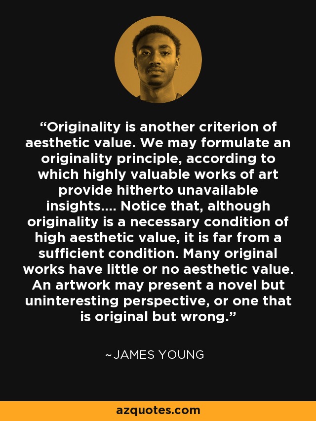 Originality is another criterion of aesthetic value. We may formulate an originality principle, according to which highly valuable works of art provide hitherto unavailable insights.... Notice that, although originality is a necessary condition of high aesthetic value, it is far from a sufficient condition. Many original works have little or no aesthetic value. An artwork may present a novel but uninteresting perspective, or one that is original but wrong. - James Young