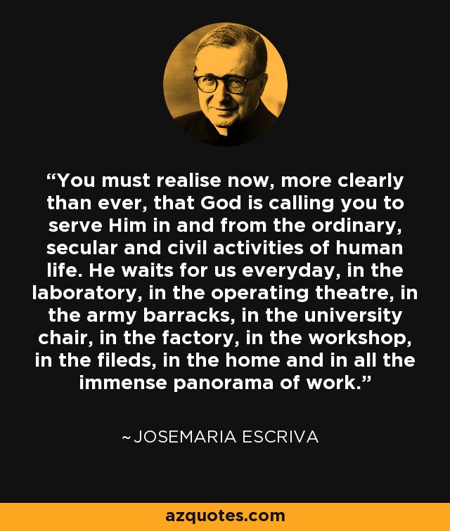 You must realise now, more clearly than ever, that God is calling you to serve Him in and from the ordinary, secular and civil activities of human life. He waits for us everyday, in the laboratory, in the operating theatre, in the army barracks, in the university chair, in the factory, in the workshop, in the fileds, in the home and in all the immense panorama of work. - Josemaria Escriva