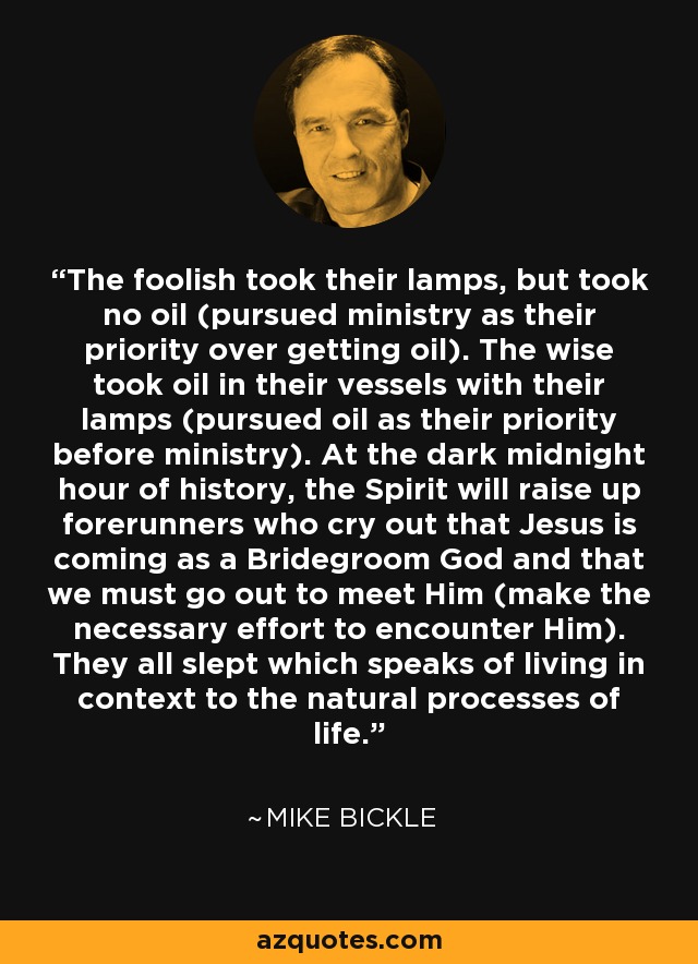 The foolish took their lamps, but took no oil (pursued ministry as their priority over getting oil). The wise took oil in their vessels with their lamps (pursued oil as their priority before ministry). At the dark midnight hour of history, the Spirit will raise up forerunners who cry out that Jesus is coming as a Bridegroom God and that we must go out to meet Him (make the necessary effort to encounter Him). They all slept which speaks of living in context to the natural processes of life. - Mike Bickle
