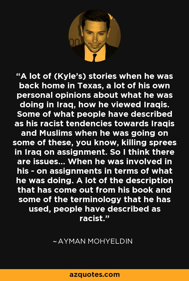 A lot of (Kyle's) stories when he was back home in Texas, a lot of his own personal opinions about what he was doing in Iraq, how he viewed Iraqis. Some of what people have described as his racist tendencies towards Iraqis and Muslims when he was going on some of these, you know, killing sprees in Iraq on assignment. So I think there are issues... When he was involved in his - on assignments in terms of what he was doing. A lot of the description that has come out from his book and some of the terminology that he has used, people have described as racist. - Ayman Mohyeldin