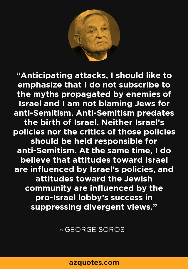 Anticipating attacks, I should like to emphasize that I do not subscribe to the myths propagated by enemies of Israel and I am not blaming Jews for anti-Semitism. Anti-Semitism predates the birth of Israel. Neither Israel's policies nor the critics of those policies should be held responsible for anti-Semitism. At the same time, I do believe that attitudes toward Israel are influenced by Israel's policies, and attitudes toward the Jewish community are influenced by the pro-Israel lobby's success in suppressing divergent views. - George Soros