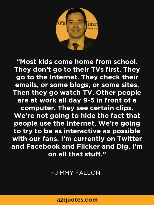 Most kids come home from school. They don't go to their TVs first. They go to the Internet. They check their emails, or some blogs, or some sites. Then they go watch TV. Other people are at work all day 9-5 in front of a computer. They see certain clips. We're not going to hide the fact that people use the Internet. We're going to try to be as interactive as possible with our fans. I'm currently on Twitter and Facebook and Flicker and Dig. I'm on all that stuff. - Jimmy Fallon