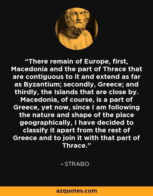 There remain of Europe, first, Macedonia and the part of Thrace that are contiguous to it and extend as far as Byzantium; secondly, Greece; and thirdly, the Islands that are close by. Macedonia, of course, is a part of Greece, yet now, since I am following the nature and shape of the place geographically, I have decided to classify it apart from the rest of Greece and to join it with that part of Thrace. - Strabo