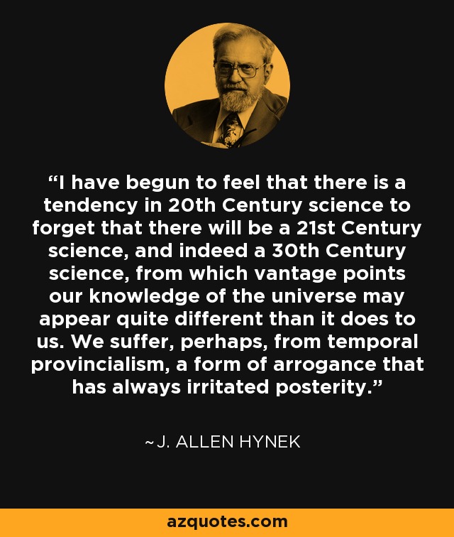 I have begun to feel that there is a tendency in 20th Century science to forget that there will be a 21st Century science, and indeed a 30th Century science, from which vantage points our knowledge of the universe may appear quite different than it does to us. We suffer, perhaps, from temporal provincialism, a form of arrogance that has always irritated posterity. - J. Allen Hynek
