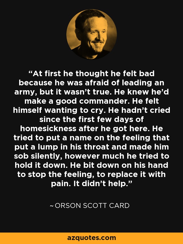 At first he thought he felt bad because he was afraid of leading an army, but it wasn't true. He knew he'd make a good commander. He felt himself wanting to cry. He hadn't cried since the first few days of homesickness after he got here. He tried to put a name on the feeling that put a lump in his throat and made him sob silently, however much he tried to hold it down. He bit down on his hand to stop the feeling, to replace it with pain. It didn't help. - Orson Scott Card