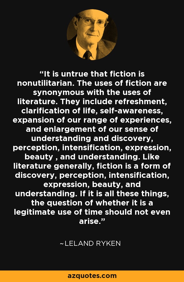 It is untrue that fiction is nonutilitarian. The uses of fiction are synonymous with the uses of literature. They include refreshment, clarification of life, self-awareness, expansion of our range of experiences, and enlargement of our sense of understanding and discovery, perception, intensification, expression, beauty , and understanding. Like literature generally, fiction is a form of discovery, perception, intensification, expression, beauty, and understanding. If it is all these things, the question of whether it is a legitimate use of time should not even arise. - Leland Ryken