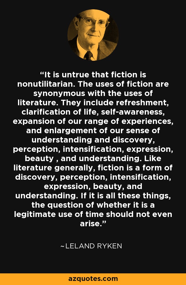 It is untrue that fiction is nonutilitarian. The uses of fiction are synonymous with the uses of literature. They include refreshment, clarification of life, self-awareness, expansion of our range of experiences, and enlargement of our sense of understanding and discovery, perception, intensification, expression, beauty , and understanding. Like literature generally, fiction is a form of discovery, perception, intensification, expression, beauty, and understanding. If it is all these things, the question of whether it is a legitimate use of time should not even arise. - Leland Ryken