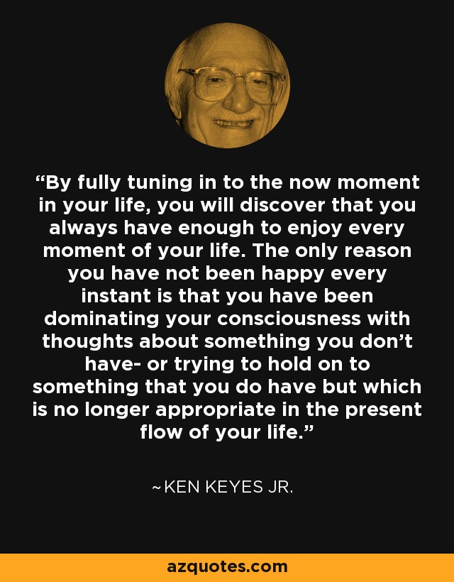 By fully tuning in to the now moment in your life, you will discover that you always have enough to enjoy every moment of your life. The only reason you have not been happy every instant is that you have been dominating your consciousness with thoughts about something you don't have- or trying to hold on to something that you do have but which is no longer appropriate in the present flow of your life. - Ken Keyes Jr.