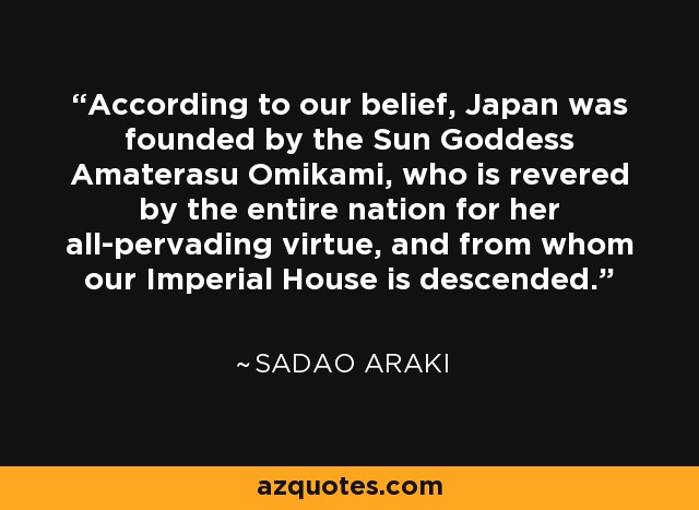 According to our belief, Japan was founded by the Sun Goddess Amaterasu Omikami, who is revered by the entire nation for her all-pervading virtue, and from whom our Imperial House is descended. - Sadao Araki