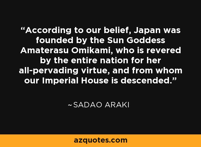 According to our belief, Japan was founded by the Sun Goddess Amaterasu Omikami, who is revered by the entire nation for her all-pervading virtue, and from whom our Imperial House is descended. - Sadao Araki
