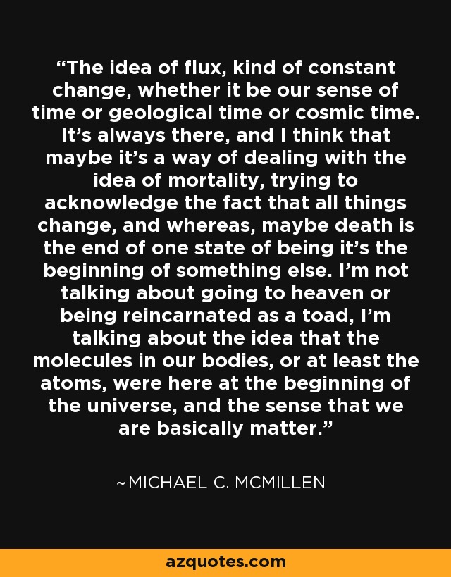 The idea of flux, kind of constant change, whether it be our sense of time or geological time or cosmic time. It's always there, and I think that maybe it's a way of dealing with the idea of mortality, trying to acknowledge the fact that all things change, and whereas, maybe death is the end of one state of being it's the beginning of something else. I'm not talking about going to heaven or being reincarnated as a toad, I'm talking about the idea that the molecules in our bodies, or at least the atoms, were here at the beginning of the universe, and the sense that we are basically matter. - Michael C. McMillen