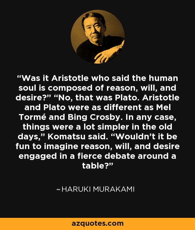 Was it Aristotle who said the human soul is composed of reason, will, and desire?” “No, that was Plato. Aristotle and Plato were as different as Mel Tormé and Bing Crosby. In any case, things were a lot simpler in the old days,” Komatsu said. “Wouldn’t it be fun to imagine reason, will, and desire engaged in a fierce debate around a table? - Haruki Murakami