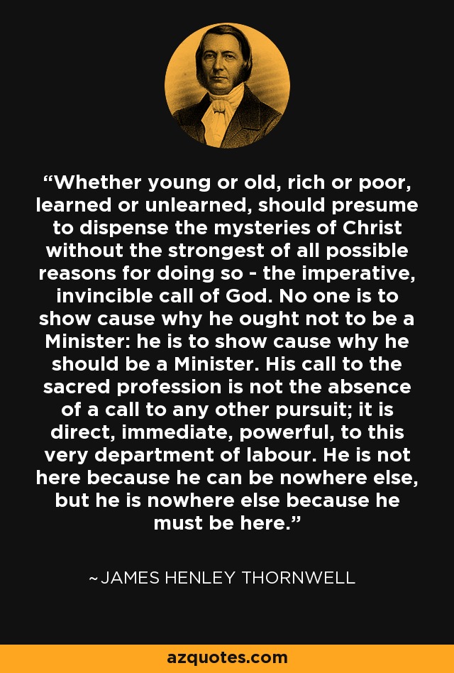 Whether young or old, rich or poor, learned or unlearned, should presume to dispense the mysteries of Christ without the strongest of all possible reasons for doing so - the imperative, invincible call of God. No one is to show cause why he ought not to be a Minister: he is to show cause why he should be a Minister. His call to the sacred profession is not the absence of a call to any other pursuit; it is direct, immediate, powerful, to this very department of labour. He is not here because he can be nowhere else, but he is nowhere else because he must be here. - James Henley Thornwell