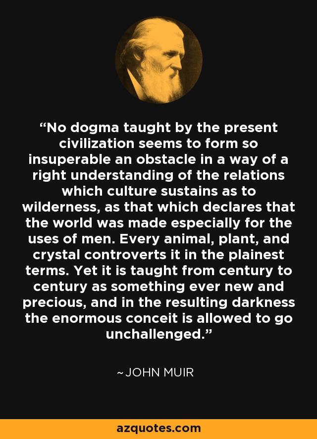 No dogma taught by the present civilization seems to form so insuperable an obstacle in a way of a right understanding of the relations which culture sustains as to wilderness, as that which declares that the world was made especially for the uses of men. Every animal, plant, and crystal controverts it in the plainest terms. Yet it is taught from century to century as something ever new and precious, and in the resulting darkness the enormous conceit is allowed to go unchallenged. - John Muir