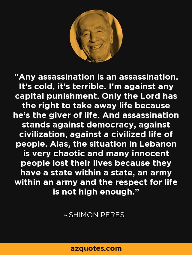 Any assassination is an assassination. It's cold, it's terrible. I'm against any capital punishment. Only the Lord has the right to take away life because he's the giver of life. And assassination stands against democracy, against civilization, against a civilized life of people. Alas, the situation in Lebanon is very chaotic and many innocent people lost their lives because they have a state within a state, an army within an army and the respect for life is not high enough. - Shimon Peres