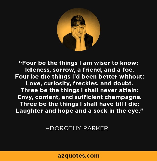 Four be the things I am wiser to know: Idleness, sorrow, a friend, and a foe. Four be the things I'd been better without: Love, curiosity, freckles, and doubt. Three be the things I shall never attain: Envy, content, and sufficient champagne. Three be the things I shall have till I die: Laughter and hope and a sock in the eye. - Dorothy Parker