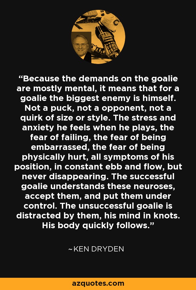 Because the demands on the goalie are mostly mental, it means that for a goalie the biggest enemy is himself. Not a puck, not a opponent, not a quirk of size or style. The stress and anxiety he feels when he plays, the fear of failing, the fear of being embarrassed, the fear of being physically hurt, all symptoms of his position, in constant ebb and flow, but never disappearing. The successful goalie understands these neuroses, accept them, and put them under control. The unsuccessful goalie is distracted by them, his mind in knots. His body quickly follows. - Ken Dryden