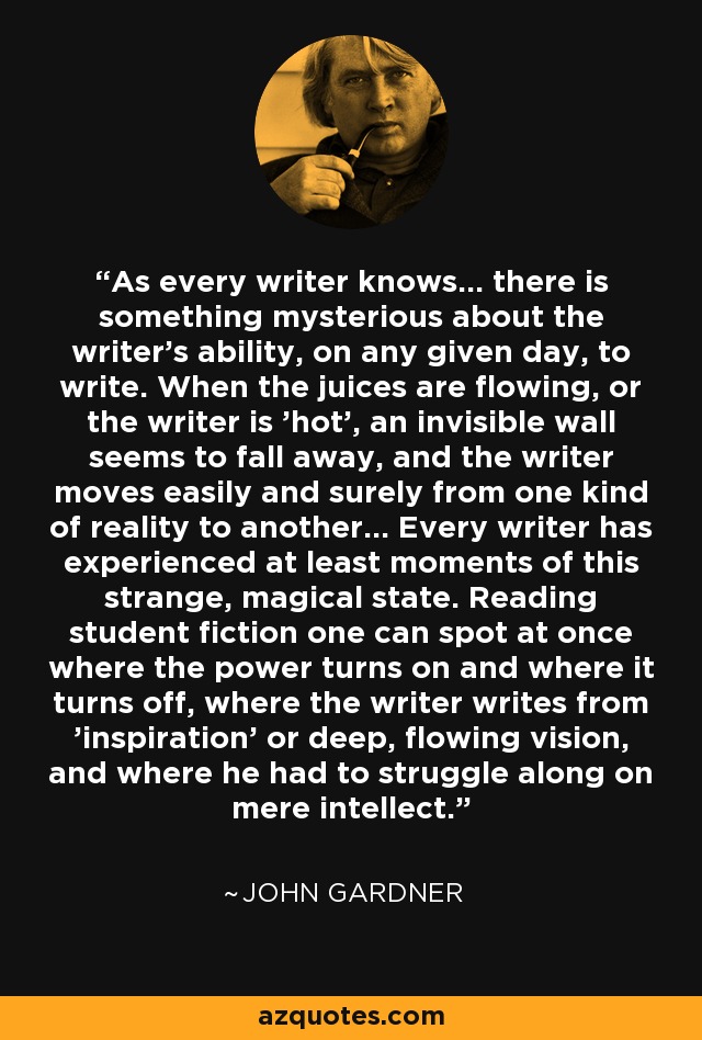 As every writer knows... there is something mysterious about the writer's ability, on any given day, to write. When the juices are flowing, or the writer is 'hot', an invisible wall seems to fall away, and the writer moves easily and surely from one kind of reality to another... Every writer has experienced at least moments of this strange, magical state. Reading student fiction one can spot at once where the power turns on and where it turns off, where the writer writes from 'inspiration' or deep, flowing vision, and where he had to struggle along on mere intellect. - John Gardner