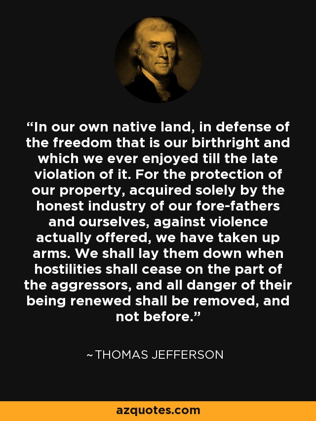 In our own native land, in defense of the freedom that is our birthright and which we ever enjoyed till the late violation of it. For the protection of our property, acquired solely by the honest industry of our fore-fathers and ourselves, against violence actually offered, we have taken up arms. We shall lay them down when hostilities shall cease on the part of the aggressors, and all danger of their being renewed shall be removed, and not before. - Thomas Jefferson