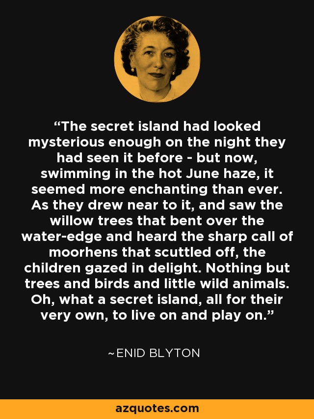 The secret island had looked mysterious enough on the night they had seen it before - but now, swimming in the hot June haze, it seemed more enchanting than ever. As they drew near to it, and saw the willow trees that bent over the water-edge and heard the sharp call of moorhens that scuttled off, the children gazed in delight. Nothing but trees and birds and little wild animals. Oh, what a secret island, all for their very own, to live on and play on. - Enid Blyton