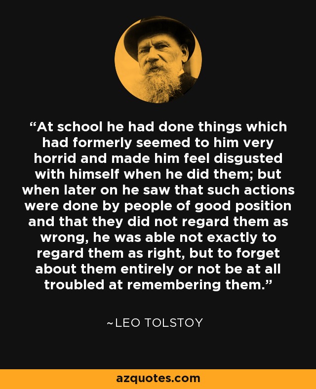 At school he had done things which had formerly seemed to him very horrid and made him feel disgusted with himself when he did them; but when later on he saw that such actions were done by people of good position and that they did not regard them as wrong, he was able not exactly to regard them as right, but to forget about them entirely or not be at all troubled at remembering them. - Leo Tolstoy