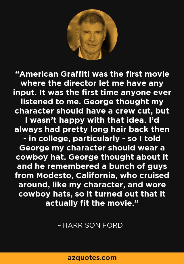 American Graffiti was the first movie where the director let me have any input. It was the first time anyone ever listened to me. George thought my character should have a crew cut, but I wasn't happy with that idea. I'd always had pretty long hair back then - in college, particularly - so I told George my character should wear a cowboy hat. George thought about it and he remembered a bunch of guys from Modesto, California, who cruised around, like my character, and wore cowboy hats, so it turned out that it actually fit the movie. - Harrison Ford