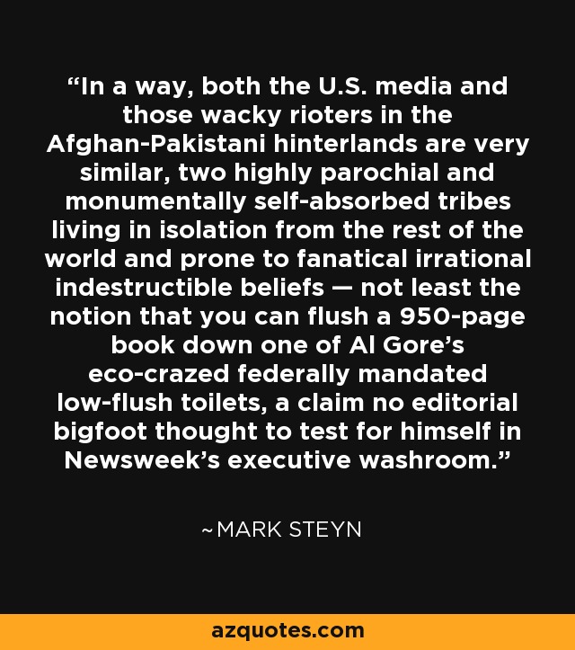 In a way, both the U.S. media and those wacky rioters in the Afghan-Pakistani hinterlands are very similar, two highly parochial and monumentally self-absorbed tribes living in isolation from the rest of the world and prone to fanatical irrational indestructible beliefs — not least the notion that you can flush a 950-page book down one of Al Gore's eco-crazed federally mandated low-flush toilets, a claim no editorial bigfoot thought to test for himself in Newsweek's executive washroom. - Mark Steyn