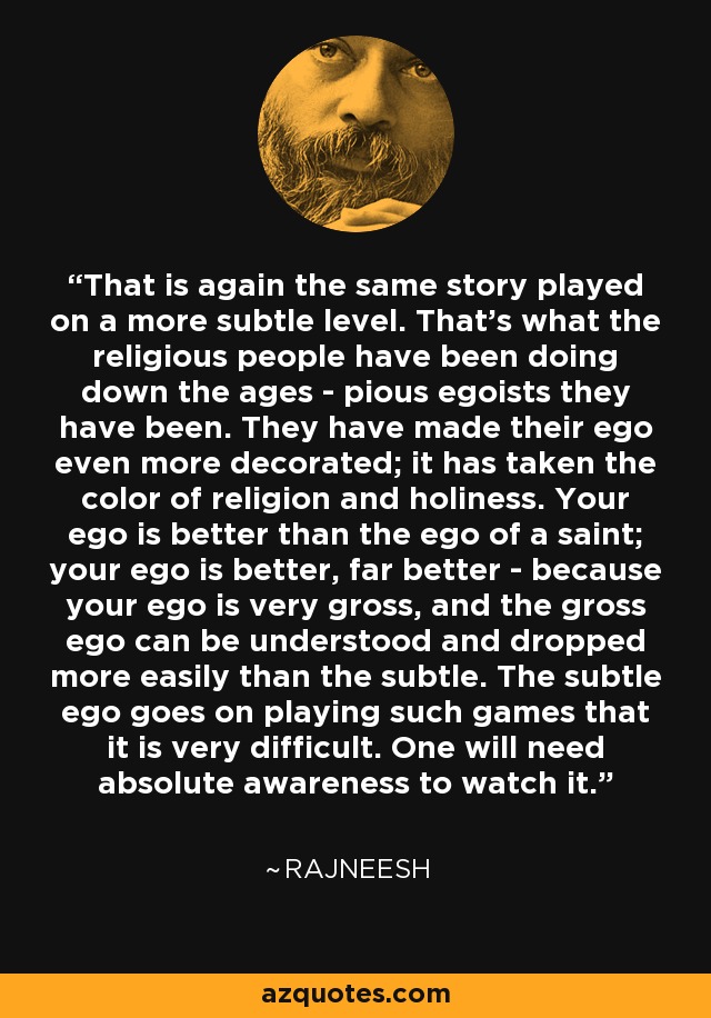 That is again the same story played on a more subtle level. That's what the religious people have been doing down the ages - pious egoists they have been. They have made their ego even more decorated; it has taken the color of religion and holiness. Your ego is better than the ego of a saint; your ego is better, far better - because your ego is very gross, and the gross ego can be understood and dropped more easily than the subtle. The subtle ego goes on playing such games that it is very difficult. One will need absolute awareness to watch it. - Rajneesh