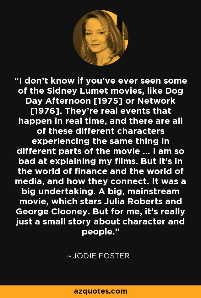 I don't know if you've ever seen some of the Sidney Lumet movies, like Dog Day Afternoon [1975] or Network [1976]. They're real events that happen in real time, and there are all of these different characters experiencing the same thing in different parts of the movie ... I am so bad at explaining my films. But it's in the world of finance and the world of media, and how they connect. It was a big undertaking. A big, mainstream movie, which stars Julia Roberts and George Clooney. But for me, it's really just a small story about character and people. - Jodie Foster