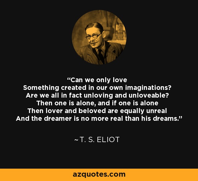 Can we only love Something created in our own imaginations? Are we all in fact unloving and unloveable? Then one is alone, and if one is alone Then lover and beloved are equally unreal And the dreamer is no more real than his dreams. - T. S. Eliot