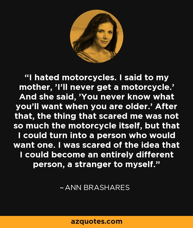 I hated motorcycles. I said to my mother, 'I'll never get a motorcycle.' And she said, 'You never know what you'll want when you are older.' After that, the thing that scared me was not so much the motorcycle itself, but that I could turn into a person who would want one. I was scared of the idea that I could become an entirely different person, a stranger to myself. - Ann Brashares