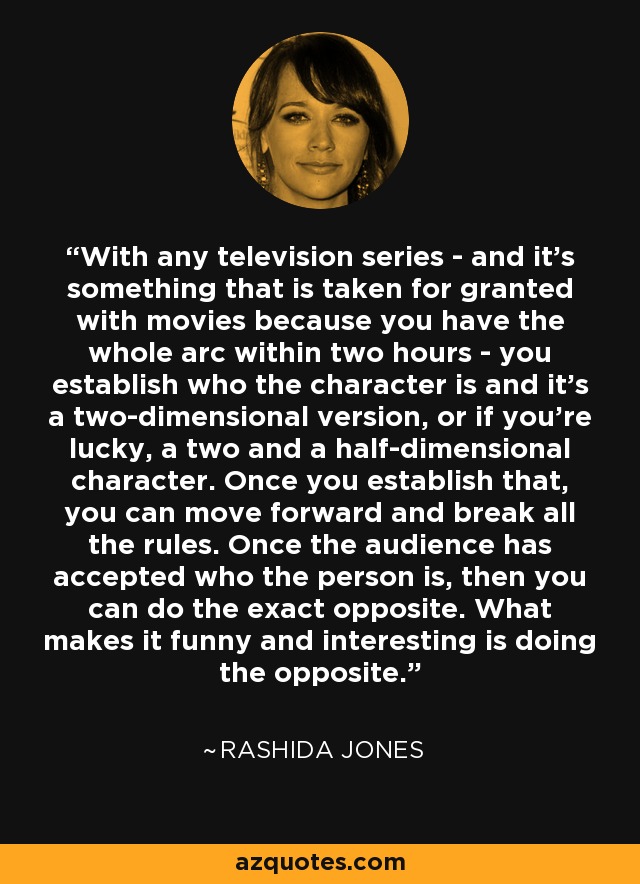 With any television series - and it's something that is taken for granted with movies because you have the whole arc within two hours - you establish who the character is and it's a two-dimensional version, or if you're lucky, a two and a half-dimensional character. Once you establish that, you can move forward and break all the rules. Once the audience has accepted who the person is, then you can do the exact opposite. What makes it funny and interesting is doing the opposite. - Rashida Jones