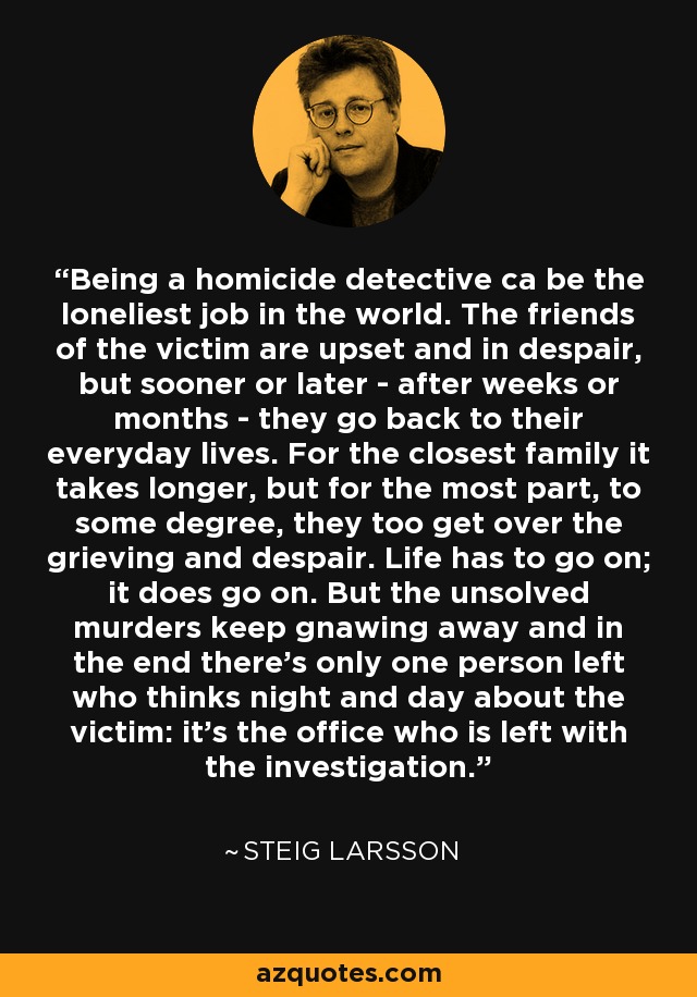 Being a homicide detective ca be the loneliest job in the world. The friends of the victim are upset and in despair, but sooner or later - after weeks or months - they go back to their everyday lives. For the closest family it takes longer, but for the most part, to some degree, they too get over the grieving and despair. Life has to go on; it does go on. But the unsolved murders keep gnawing away and in the end there's only one person left who thinks night and day about the victim: it's the office who is left with the investigation. - Steig Larsson