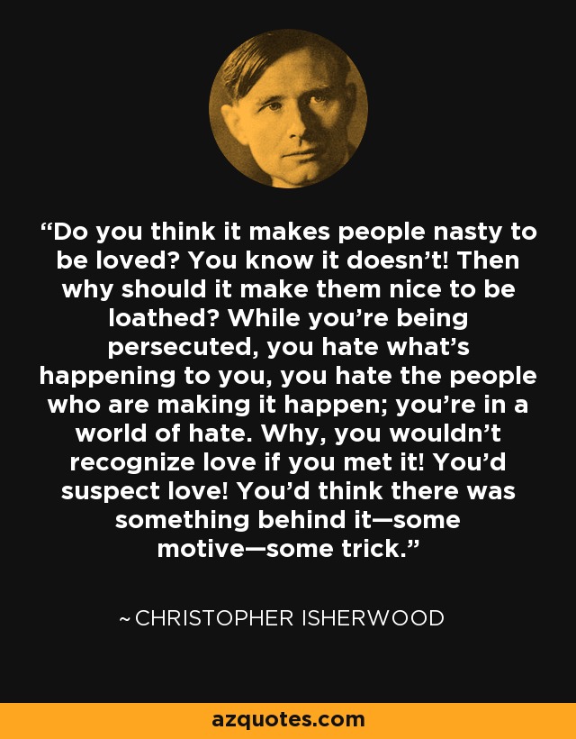 Do you think it makes people nasty to be loved? You know it doesn’t! Then why should it make them nice to be loathed? While you’re being persecuted, you hate what’s happening to you, you hate the people who are making it happen; you’re in a world of hate. Why, you wouldn’t recognize love if you met it! You’d suspect love! You’d think there was something behind it—some motive—some trick. - Christopher Isherwood