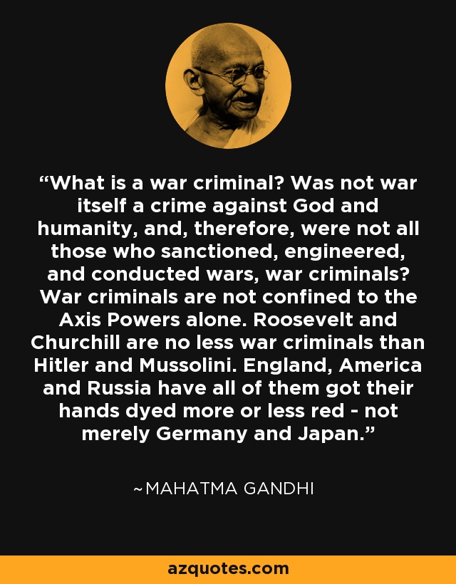 What is a war criminal? Was not war itself a crime against God and humanity, and, therefore, were not all those who sanctioned, engineered, and conducted wars, war criminals? War criminals are not confined to the Axis Powers alone. Roosevelt and Churchill are no less war criminals than Hitler and Mussolini. England, America and Russia have all of them got their hands dyed more or less red - not merely Germany and Japan. - Mahatma Gandhi