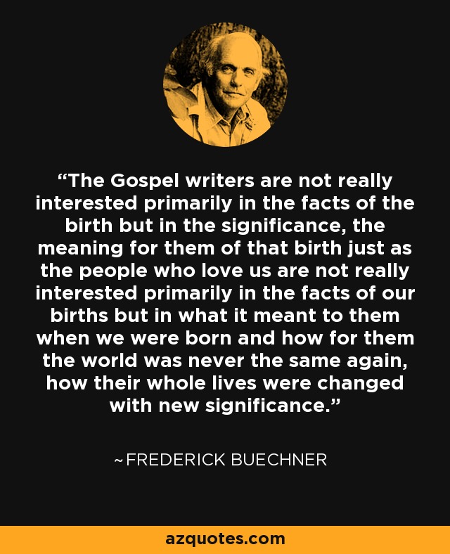 The Gospel writers are not really interested primarily in the facts of the birth but in the significance, the meaning for them of that birth just as the people who love us are not really interested primarily in the facts of our births but in what it meant to them when we were born and how for them the world was never the same again, how their whole lives were changed with new significance. - Frederick Buechner